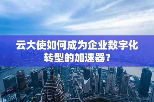 云大使如何成为企业数字化转型的加速器？
