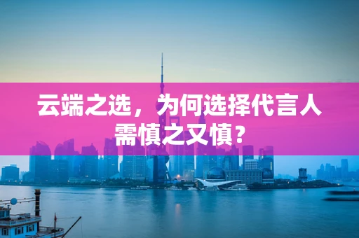 云端之选，为何选择代言人需慎之又慎？