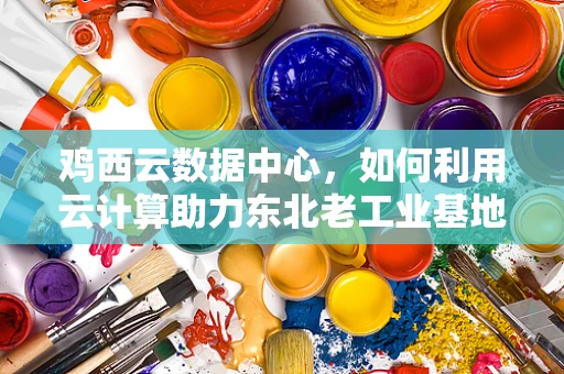 鸡西云数据中心，如何利用云计算助力东北老工业基地的数字化转型？