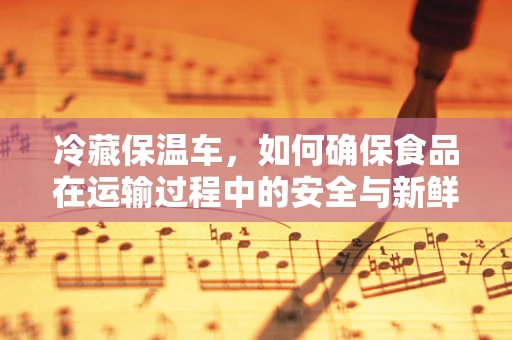 冷藏保温车，如何确保食品在运输过程中的安全与新鲜？