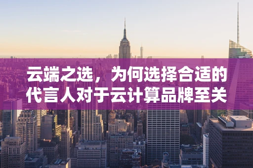 云端之选，为何选择合适的代言人对于云计算品牌至关重要？
