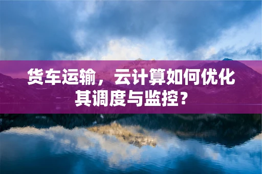 货车运输，云计算如何优化其调度与监控？
