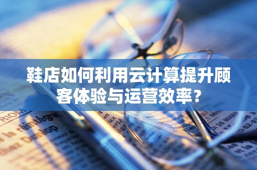 鞋店如何利用云计算提升顾客体验与运营效率？