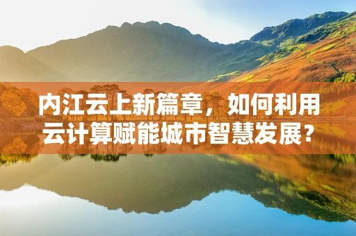 内江云上新篇章，如何利用云计算赋能城市智慧发展？