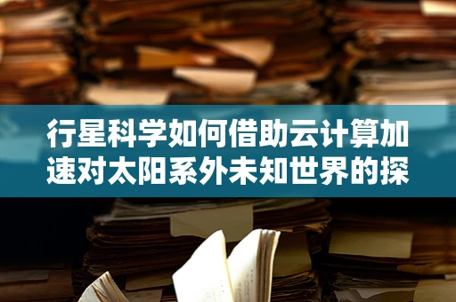 行星科学如何借助云计算加速对太阳系外未知世界的探索？