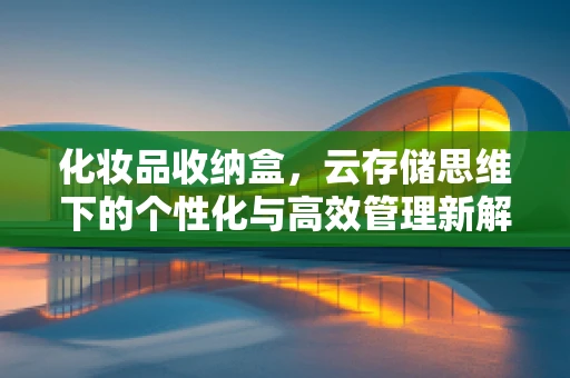 化妆品收纳盒，云存储思维下的个性化与高效管理新解法？