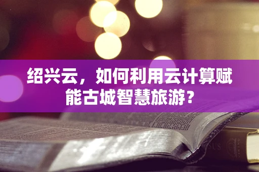 绍兴云，如何利用云计算赋能古城智慧旅游？