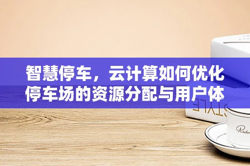 智慧停车，云计算如何优化停车场的资源分配与用户体验？
