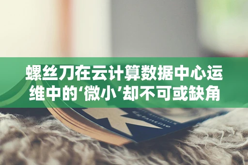 螺丝刀在云计算数据中心运维中的‘微小’却不可或缺角色