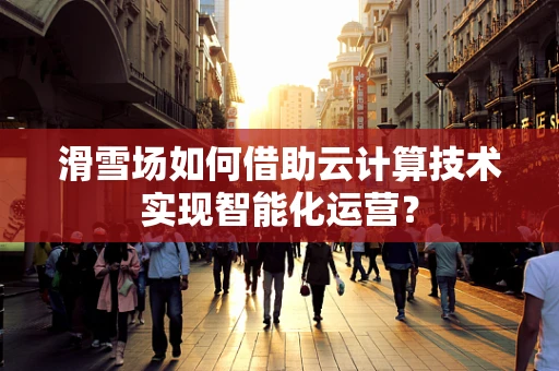 滑雪场如何借助云计算技术实现智能化运营？