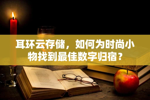 耳环云存储，如何为时尚小物找到最佳数字归宿？