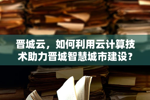 晋城云，如何利用云计算技术助力晋城智慧城市建设？