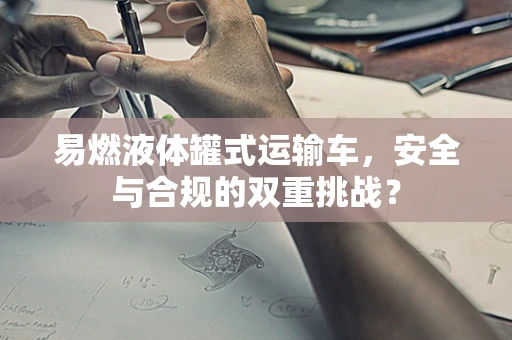 易燃液体罐式运输车，安全与合规的双重挑战？