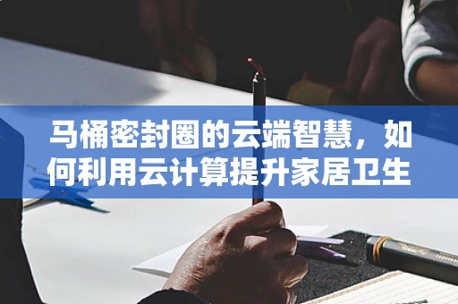 马桶密封圈的云端智慧，如何利用云计算提升家居卫生成效？