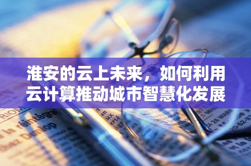 淮安的云上未来，如何利用云计算推动城市智慧化发展？