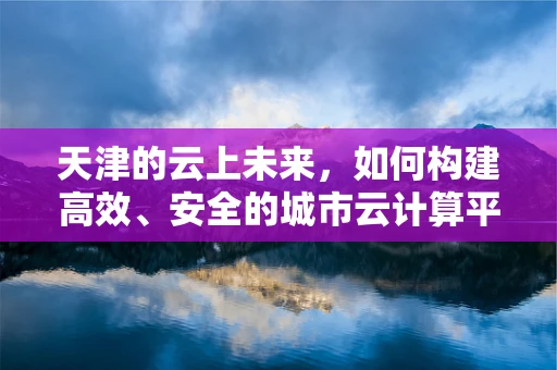 天津的云上未来，如何构建高效、安全的城市云计算平台？