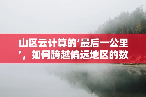 山区云计算的‘最后一公里’，如何跨越偏远地区的数字鸿沟？