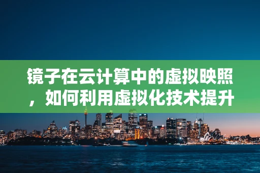 镜子在云计算中的虚拟映照，如何利用虚拟化技术提升数据安全与访问效率？