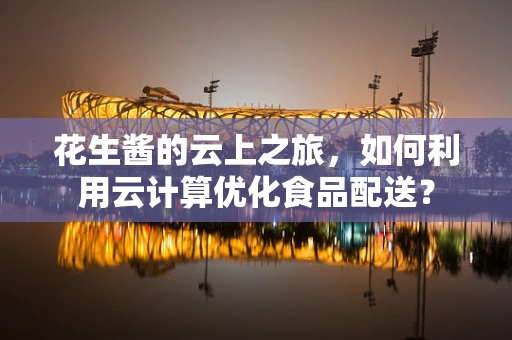 花生酱的云上之旅，如何利用云计算优化食品配送？