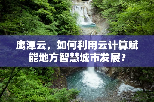 鹰潭云，如何利用云计算赋能地方智慧城市发展？