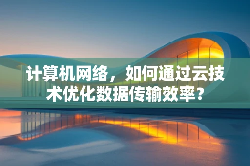 计算机网络，如何通过云技术优化数据传输效率？