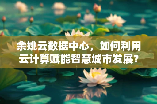 余姚云数据中心，如何利用云计算赋能智慧城市发展？