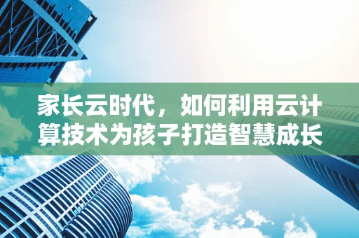 家长云时代，如何利用云计算技术为孩子打造智慧成长环境？