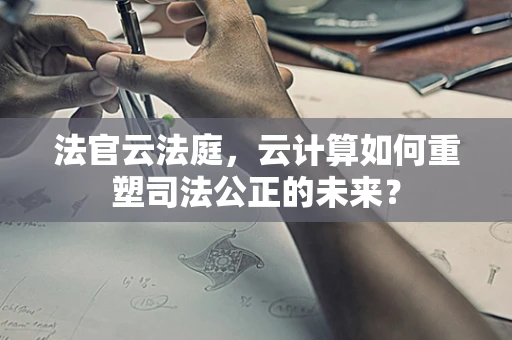 法官云法庭，云计算如何重塑司法公正的未来？