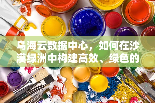 乌海云数据中心，如何在沙漠绿洲中构建高效、绿色的云计算基础设施？