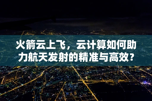 火箭云上飞，云计算如何助力航天发射的精准与高效？