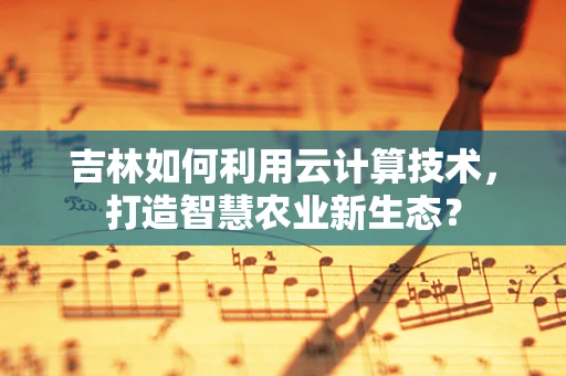 吉林如何利用云计算技术，打造智慧农业新生态？