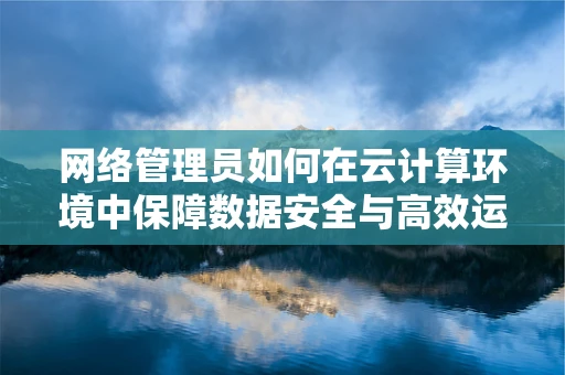 网络管理员如何在云计算环境中保障数据安全与高效运维？