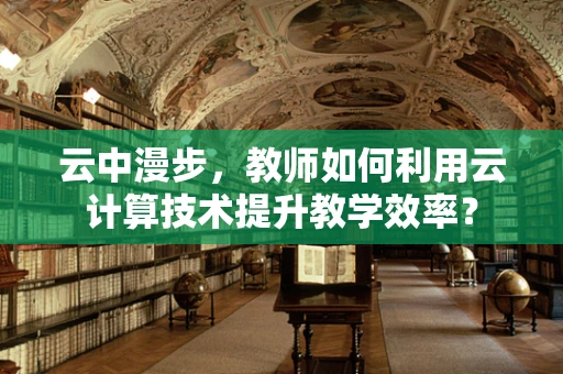 云中漫步，教师如何利用云计算技术提升教学效率？