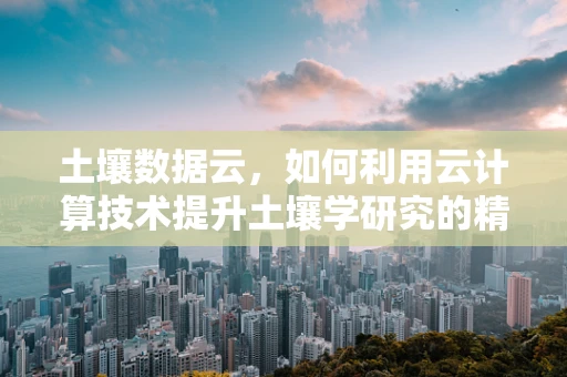 土壤数据云，如何利用云计算技术提升土壤学研究的精准度与效率？