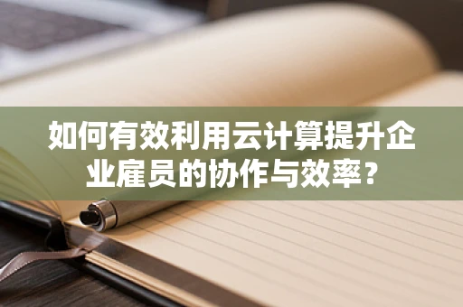 如何有效利用云计算提升企业雇员的协作与效率？