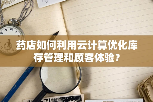药店如何利用云计算优化库存管理和顾客体验？