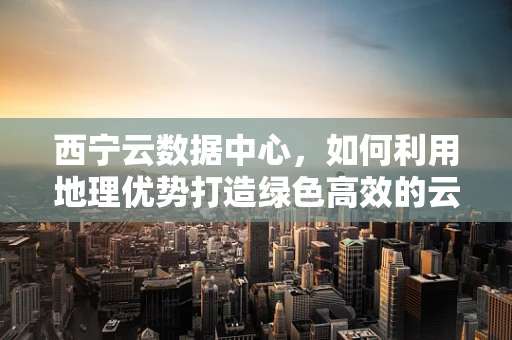 西宁云数据中心，如何利用地理优势打造绿色高效的云计算服务？