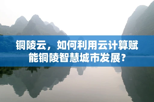 铜陵云，如何利用云计算赋能铜陵智慧城市发展？