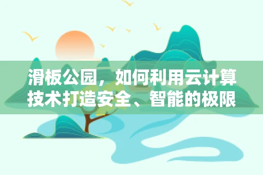 滑板公园，如何利用云计算技术打造安全、智能的极限运动空间？