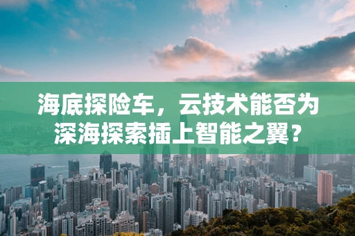 海底探险车，云技术能否为深海探索插上智能之翼？