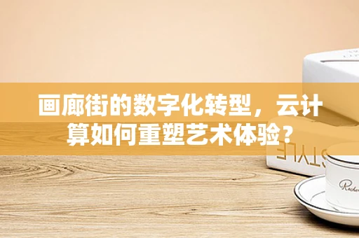 画廊街的数字化转型，云计算如何重塑艺术体验？