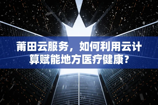 莆田云服务，如何利用云计算赋能地方医疗健康？
