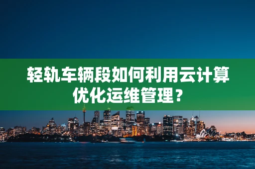 轻轨车辆段如何利用云计算优化运维管理？