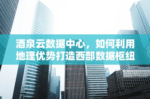 酒泉云数据中心，如何利用地理优势打造西部数据枢纽？