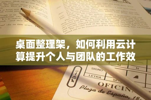 桌面整理架，如何利用云计算提升个人与团队的工作效率？