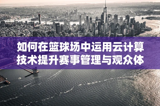 如何在篮球场中运用云计算技术提升赛事管理与观众体验？