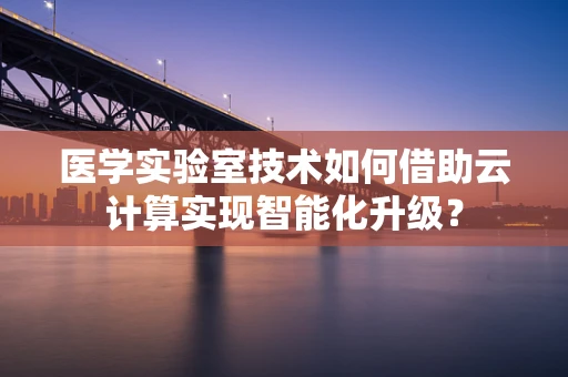 医学实验室技术如何借助云计算实现智能化升级？
