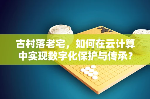 古村落老宅，如何在云计算中实现数字化保护与传承？