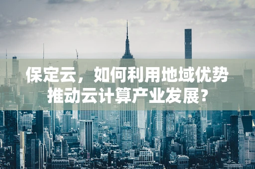 保定云，如何利用地域优势推动云计算产业发展？