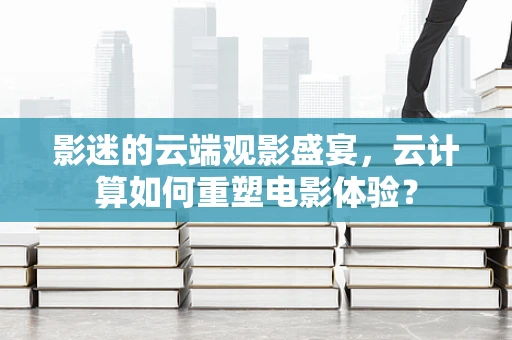 影迷的云端观影盛宴，云计算如何重塑电影体验？